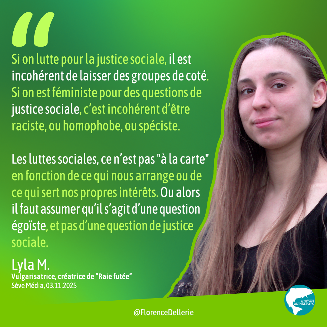 Visuel dans les tons de vert montrant une photo de Lyla M. et disant : « « Si on lutte pour la justice sociale, il est incohérent de laisser des groupes de coté. Si on est féministe pour des questions de justice sociale, c’est incohérent d’être raciste, ou homophobe, ou spéciste. Les luttes sociales, ce n’est pas "à la carte" en fonction de ce qui nous arrange ou de ce qui sert nos propres intérêts. Ou alors il faut assumer qu’il s’agit d’une question égoïste, et pas d’une question de justice sociale. » Lyla M., Vulgarisatrice, créatrice de ”Raie futée”, Sève Média, 03.11.2025 »