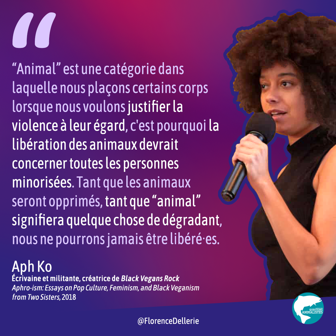 Visuel signé Florence Dellerie, disant : "“Animal” est une catégorie dans laquelle nous plaçons certains corps lorsque nous voulons justifier la violence à leur égard, c'est pourquoi la libération des animaux devrait concerner toutes les personnes minorisées. Tant que les animaux seront opprimés, tant que “animal” signifiera quelque chose de dégradant, nous ne pourrons jamais être libéré·es. Aph Ko Écrivaine et militante, créatrice de Black Vegans Rock / Aphro-ism: Essays on Pop Culture, Feminism, and Black Veganism from Two Sisters, 2018"