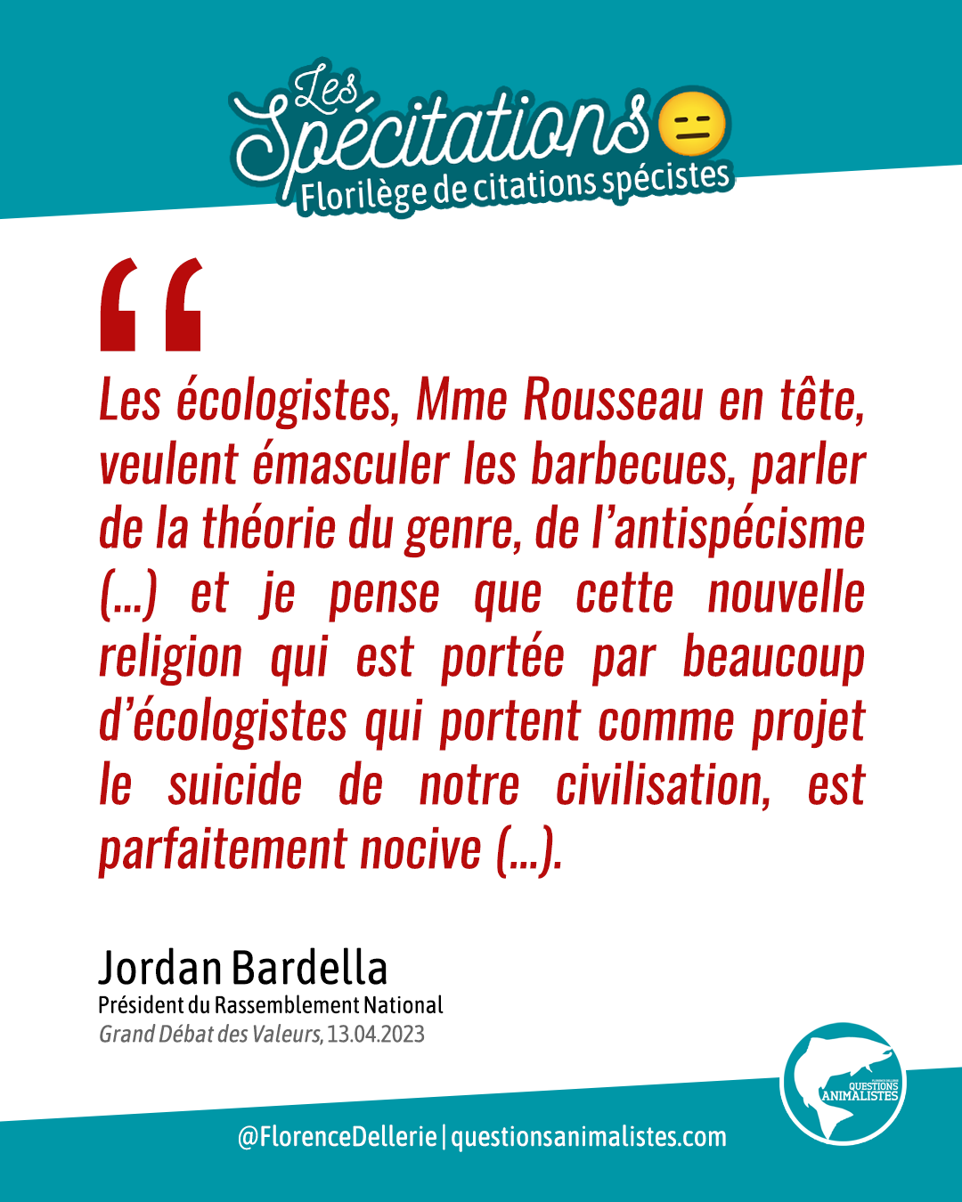 Visuel sur fond blanc titré « Les Spécitations » signé « Florence Dellerie – Questions Animalistes », disant : « Les écologistes, Mme Rousseau en tête, veulent émasculer les barbecues, parler de la théorie du genre, de l’antispécisme (…) et je pense que cette nouvelle religion qui est portée par beaucoup d’écologistes qui portent comme projet le suicide de notre civilisation, est parfaitement nocive (…). Jordan Bardella, Président du Rassemblement National, Grand Débat des Valeurs, 13.04.2023 »